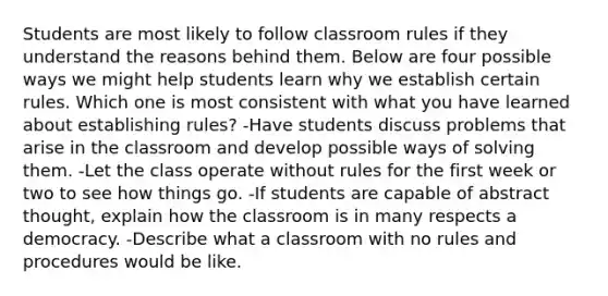 Students are most likely to follow classroom rules if they understand the reasons behind them. Below are four possible ways we might help students learn why we establish certain rules. Which one is most consistent with what you have learned about establishing rules? -Have students discuss problems that arise in the classroom and develop possible ways of solving them. -Let the class operate without rules for the first week or two to see how things go. -If students are capable of abstract thought, explain how the classroom is in many respects a democracy. -Describe what a classroom with no rules and procedures would be like.