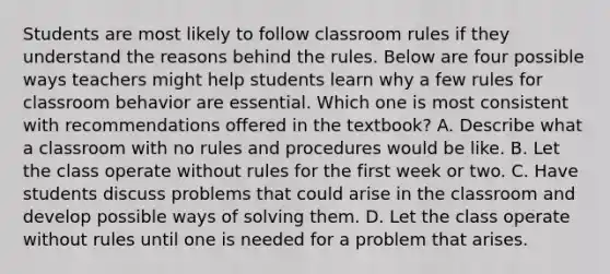 Students are most likely to follow classroom rules if they understand the reasons behind the rules. Below are four possible ways teachers might help students learn why a few rules for classroom behavior are essential. Which one is most consistent with recommendations offered in the textbook? A. Describe what a classroom with no rules and procedures would be like. B. Let the class operate without rules for the first week or two. C. Have students discuss problems that could arise in the classroom and develop possible ways of solving them. D. Let the class operate without rules until one is needed for a problem that arises.