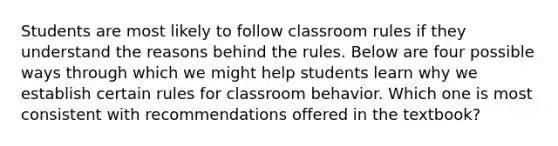 Students are most likely to follow classroom rules if they understand the reasons behind the rules. Below are four possible ways through which we might help students learn why we establish certain rules for classroom behavior. Which one is most consistent with recommendations offered in the textbook?