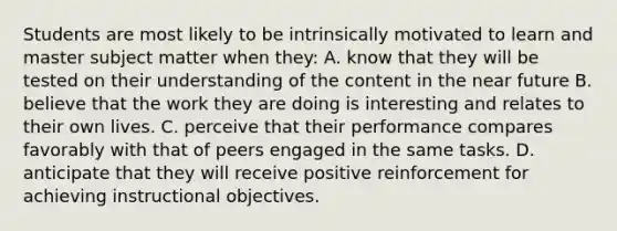 Students are most likely to be intrinsically motivated to learn and master subject matter when they: A. know that they will be tested on their understanding of the content in the near future B. believe that the work they are doing is interesting and relates to their own lives. C. perceive that their performance compares favorably with that of peers engaged in the same tasks. D. anticipate that they will receive positive reinforcement for achieving instructional objectives.