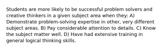 Students are more likely to be successful problem solvers and creative thinkers in a given subject area when they: A) Demonstrate problem-solving expertise in other, very different subject areas. B) Pay considerable attention to details. C) Know the subject matter well. D) Have had extensive training in general logical thinking skills.