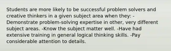 Students are more likely to be successful problem solvers and creative thinkers in a given subject area when they: -Demonstrate problem-solving expertise in other, very different subject areas. -Know the subject matter well. -Have had extensive training in general logical thinking skills. -Pay considerable attention to details.