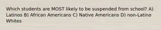 Which students are MOST likely to be suspended from school? A) Latinos B) African Americans C) Native Americans D) non-Latino Whites