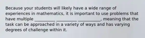 Because your students will likely have a wide range of experiences in mathematics, it is important to use problems that have multiple __________ __________ ___________, meaning that the task can be approached in a variety of ways and has varying degrees of challenge within it.