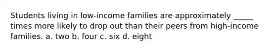 Students living in low-income families are approximately _____ times more likely to drop out than their peers from high-income families. a. two b. four c. six d. eight