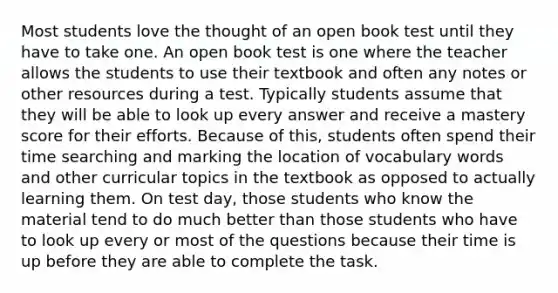 Most students love the thought of an open book test until they have to take one. An open book test is one where the teacher allows the students to use their textbook and often any notes or other resources during a test. Typically students assume that they will be able to look up every answer and receive a mastery score for their efforts. Because of this, students often spend their time searching and marking the location of vocabulary words and other curricular topics in the textbook as opposed to actually learning them. On test day, those students who know the material tend to do much better than those students who have to look up every or most of the questions because their time is up before they are able to complete the task.