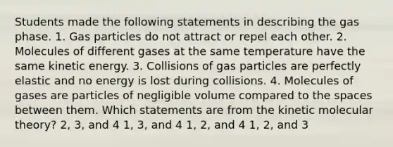 Students made the following statements in describing the gas phase. 1. Gas particles do not attract or repel each other. 2. Molecules of different gases at the same temperature have the same kinetic energy. 3. Collisions of gas particles are perfectly elastic and no energy is lost during collisions. 4. Molecules of gases are particles of negligible volume compared to <a href='https://www.questionai.com/knowledge/k0Lyloclid-the-space' class='anchor-knowledge'>the space</a>s between them. Which statements are from the kinetic molecular theory? 2, 3, and 4 1, 3, and 4 1, 2, and 4 1, 2, and 3