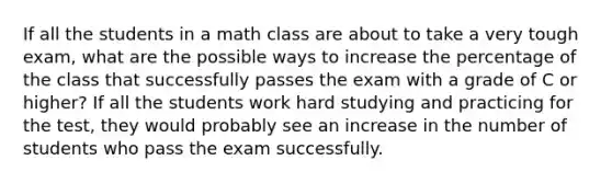 If all the students in a math class are about to take a very tough exam, what are the possible ways to increase the percentage of the class that successfully passes the exam with a grade of C or higher? If all the students work hard studying and practicing for the test, they would probably see an increase in the number of students who pass the exam successfully.