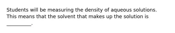 Students will be measuring the density of aqueous solutions. This means that the solvent that makes up the solution is __________.