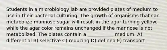 Students in a microbiology lab are provided plates of medium to use in their bacterial culturing. The growth of organisms that can metabolize mannose sugar will result in the agar turning yellow, while the agar color remains unchanged if the mannose is not metabolized. The plates contain a ___________ medium. A) differential B) selective C) reducing D) defined E) transport