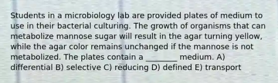 Students in a microbiology lab are provided plates of medium to use in their bacterial culturing. The growth of organisms that can metabolize mannose sugar will result in the agar turning yellow, while the agar color remains unchanged if the mannose is not metabolized. The plates contain a ________ medium. A) differential B) selective C) reducing D) defined E) transport