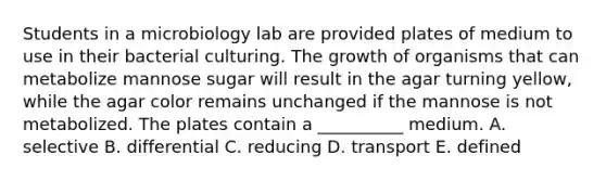 Students in a microbiology lab are provided plates of medium to use in their bacterial culturing. The growth of organisms that can metabolize mannose sugar will result in the agar turning yellow, while the agar color remains unchanged if the mannose is not metabolized. The plates contain a __________ medium. A. selective B. differential C. reducing D. transport E. defined