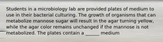 Students in a microbiology lab are provided plates of medium to use in their bacterial culturing. The growth of organisms that can metabolize mannose sugar will result in the agar turning yellow, while the agar color remains unchanged if the mannose is not metabolized. The plates contain a ______ medium