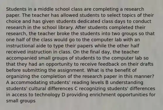 Students in a middle school class are completing a research paper. The teacher has allowed students to select topics of their choice and has given students dedicated class days to conduct research in the school library. After students completed their research, the teacher broke the students into two groups so that one half of the class would go to the computer lab with an instructional aide to type their papers while the other half received instruction in class. On the final day, the teacher accompanied small groups of students to the computer lab so that they had an opportunity to receive feedback on their drafts before submitting the assignment. What is the benefit of organizing the completion of the research paper in this manner? A accommodating students' reading levels B understanding students' cultural differences C recognizing students' differences in access to technology D providing enrichment opportunities for small groups