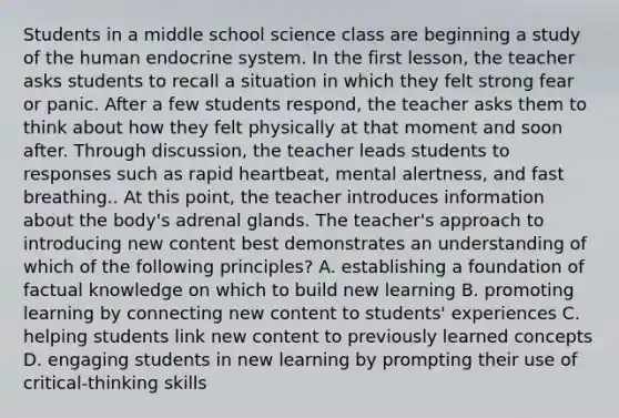 Students in a middle school science class are beginning a study of the human endocrine system. In the first lesson, the teacher asks students to recall a situation in which they felt strong fear or panic. After a few students respond, the teacher asks them to think about how they felt physically at that moment and soon after. Through discussion, the teacher leads students to responses such as rapid heartbeat, mental alertness, and fast breathing.. At this point, the teacher introduces information about the body's adrenal glands. The teacher's approach to introducing new content best demonstrates an understanding of which of the following principles? A. establishing a foundation of factual knowledge on which to build new learning B. promoting learning by connecting new content to students' experiences C. helping students link new content to previously learned concepts D. engaging students in new learning by prompting their use of critical-thinking skills