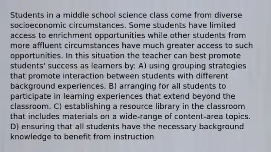 Students in a middle school science class come from diverse socioeconomic circumstances. Some students have limited access to enrichment opportunities while other students from more affluent circumstances have much greater access to such opportunities. In this situation the teacher can best promote students' success as learners by: A) using grouping strategies that promote interaction between students with different background experiences. B) arranging for all students to participate in learning experiences that extend beyond the classroom. C) establishing a resource library in the classroom that includes materials on a wide-range of content-area topics. D) ensuring that all students have the necessary background knowledge to benefit from instruction