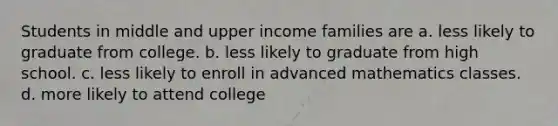 Students in middle and upper income families are a. less likely to graduate from college. b. less likely to graduate from high school. c. less likely to enroll in advanced mathematics classes. d. more likely to attend college