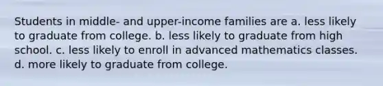 Students in middle- and upper-income families are a. less likely to graduate from college. b. less likely to graduate from high school. c. less likely to enroll in advanced mathematics classes. d. more likely to graduate from college.