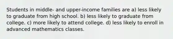 Students in middle- and upper-income families are a) less likely to graduate from high school. b) less likely to graduate from college. c) more likely to attend college. d) less likely to enroll in advanced mathematics classes.