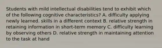 Students with mild intellectual disabilities tend to exhibit which of the following cognitive characteristics? A. difficulty applying newly learned. skills in a different context B. relative strength in retaining information in short-term memory C. difficulty learning by observing others D. relative strength in maintaining attention to the task at hand