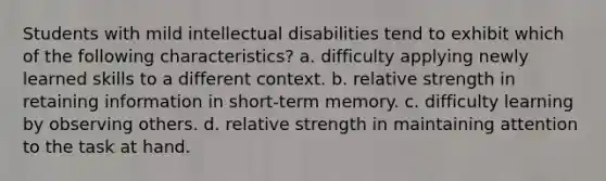 Students with mild intellectual disabilities tend to exhibit which of the following characteristics? a. difficulty applying newly learned skills to a different context. b. relative strength in retaining information in short-term memory. c. difficulty learning by observing others. d. relative strength in maintaining attention to the task at hand.