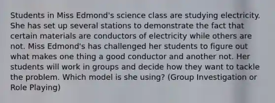 Students in Miss Edmond's science class are studying electricity. She has set up several stations to demonstrate the fact that certain materials are conductors of electricity while others are not. Miss Edmond's has challenged her students to figure out what makes one thing a good conductor and another not. Her students will work in groups and decide how they want to tackle the problem. Which model is she using? (Group Investigation or Role Playing)