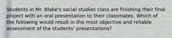 Students in Mr. Blake's social studies class are finishing their final project with an oral presentation to their classmates. Which of the following would result in the most objective and reliable assessment of the students' presentations?