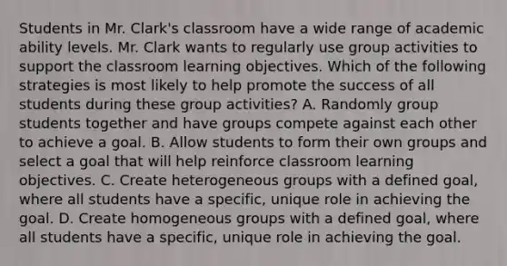 Students in Mr. Clark's classroom have a wide range of academic ability levels. Mr. Clark wants to regularly use group activities to support the classroom learning objectives. Which of the following strategies is most likely to help promote the success of all students during these group activities? A. Randomly group students together and have groups compete against each other to achieve a goal. B. Allow students to form their own groups and select a goal that will help reinforce classroom learning objectives. C. Create heterogeneous groups with a defined goal, where all students have a specific, unique role in achieving the goal. D. Create homogeneous groups with a defined goal, where all students have a specific, unique role in achieving the goal.