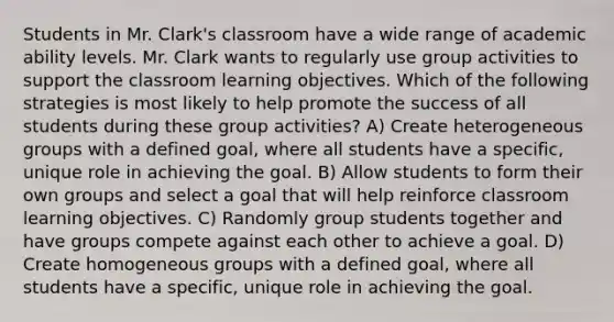 Students in Mr. Clark's classroom have a wide range of academic ability levels. Mr. Clark wants to regularly use group activities to support the classroom learning objectives. Which of the following strategies is most likely to help promote the success of all students during these group activities? A) Create heterogeneous groups with a defined goal, where all students have a specific, unique role in achieving the goal. B) Allow students to form their own groups and select a goal that will help reinforce classroom learning objectives. C) Randomly group students together and have groups compete against each other to achieve a goal. D) Create homogeneous groups with a defined goal, where all students have a specific, unique role in achieving the goal.