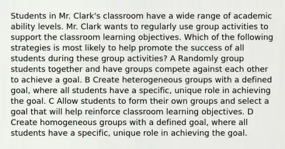 Students in Mr. Clark's classroom have a wide range of academic ability levels. Mr. Clark wants to regularly use group activities to support the classroom learning objectives. Which of the following strategies is most likely to help promote the success of all students during these group activities? A Randomly group students together and have groups compete against each other to achieve a goal. B Create heterogeneous groups with a defined goal, where all students have a specific, unique role in achieving the goal. C Allow students to form their own groups and select a goal that will help reinforce classroom learning objectives. D Create homogeneous groups with a defined goal, where all students have a specific, unique role in achieving the goal.