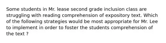 Some students in Mr. lease second grade inclusion class are struggling with reading comprehension of expository text. Which of the following strategies would be most appropriate for Mr. Lee to implement in order to foster the students comprehension of the text ?