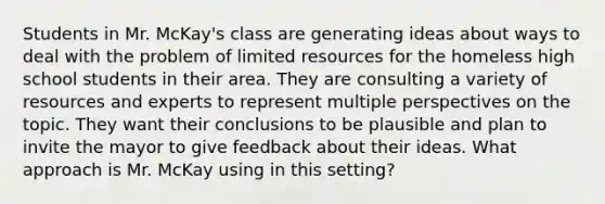 Students in Mr. McKay's class are generating ideas about ways to deal with the problem of limited resources for the homeless high school students in their area. They are consulting a variety of resources and experts to represent multiple perspectives on the topic. They want their conclusions to be plausible and plan to invite the mayor to give feedback about their ideas. What approach is Mr. McKay using in this setting?