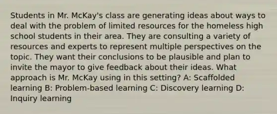 Students in Mr. McKay's class are generating ideas about ways to deal with the problem of limited resources for the homeless high school students in their area. They are consulting a variety of resources and experts to represent multiple perspectives on the topic. They want their conclusions to be plausible and plan to invite the mayor to give feedback about their ideas. What approach is Mr. McKay using in this setting? A: Scaffolded learning B: Problem-based learning C: Discovery learning D: Inquiry learning
