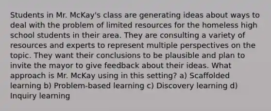 Students in Mr. McKay's class are generating ideas about ways to deal with the problem of limited resources for the homeless high school students in their area. They are consulting a variety of resources and experts to represent multiple perspectives on the topic. They want their conclusions to be plausible and plan to invite the mayor to give feedback about their ideas. What approach is Mr. McKay using in this setting? a) Scaffolded learning b) Problem-based learning c) Discovery learning d) Inquiry learning