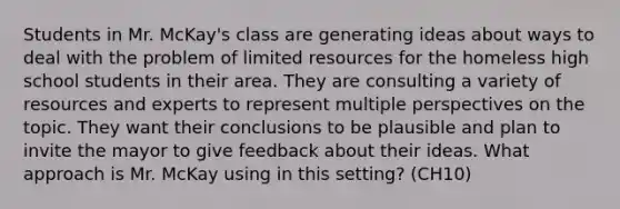 Students in Mr. McKay's class are generating ideas about ways to deal with the problem of limited resources for the homeless high school students in their area. They are consulting a variety of resources and experts to represent multiple perspectives on the topic. They want their conclusions to be plausible and plan to invite the mayor to give feedback about their ideas. What approach is Mr. McKay using in this setting? (CH10)