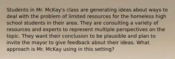 Students in Mr. McKay's class are generating ideas about ways to deal with the problem of limited resources for the homeless high school students in their area. They are consulting a variety of resources and experts to represent multiple perspectives on the topic. They want their conclusion to be plausible and plan to invite the mayor to give feedback about their ideas. What approach is Mr. McKay using in this setting?