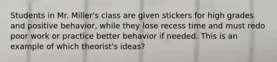 Students in Mr. Miller's class are given stickers for high grades and positive behavior, while they lose recess time and must redo poor work or practice better behavior if needed. This is an example of which theorist's ideas?