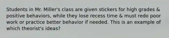 Students in Mr. Miller's class are given stickers for high grades & positive behaviors, while they lose recess time & must redo poor work or practice better behavior if needed. This is an example of which theorist's ideas?