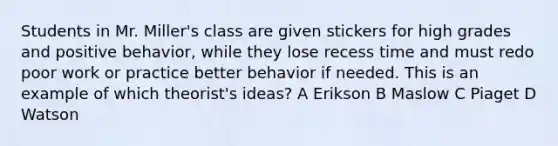 Students in Mr. Miller's class are given stickers for high grades and positive behavior, while they lose recess time and must redo poor work or practice better behavior if needed. This is an example of which theorist's ideas? A Erikson B Maslow C Piaget D Watson