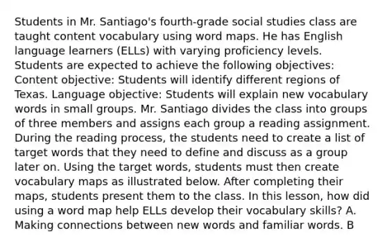 Students in Mr. Santiago's fourth-grade social studies class are taught content vocabulary using word maps. He has English language learners (ELLs) with varying proficiency levels. Students are expected to achieve the following objectives: Content objective: Students will identify different regions of Texas. Language objective: Students will explain new vocabulary words in small groups. Mr. Santiago divides the class into groups of three members and assigns each group a reading assignment. During the reading process, the students need to create a list of target words that they need to define and discuss as a group later on. Using the target words, students must then create vocabulary maps as illustrated below. After completing their maps, students present them to the class. In this lesson, how did using a word map help ELLs develop their vocabulary skills? A. Making connections between new words and familiar words. B