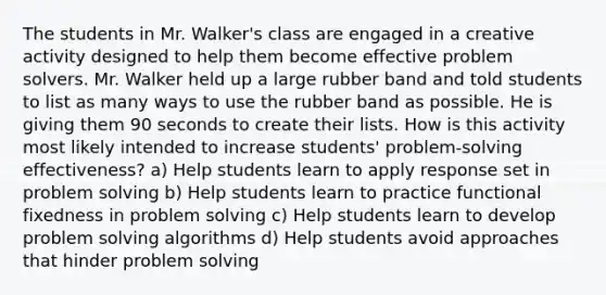 The students in Mr. Walker's class are engaged in a creative activity designed to help them become effective problem solvers. Mr. Walker held up a large rubber band and told students to list as many ways to use the rubber band as possible. He is giving them 90 seconds to create their lists. How is this activity most likely intended to increase students' problem-solving effectiveness? a) Help students learn to apply response set in problem solving b) Help students learn to practice functional fixedness in problem solving c) Help students learn to develop problem solving algorithms d) Help students avoid approaches that hinder problem solving