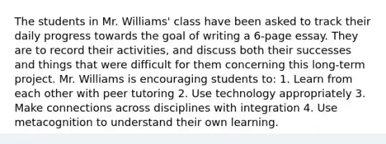 The students in Mr. Williams' class have been asked to track their daily progress towards the goal of writing a 6-page essay. They are to record their activities, and discuss both their successes and things that were difficult for them concerning this long-term project. Mr. Williams is encouraging students to: 1. Learn from each other with peer tutoring 2. Use technology appropriately 3. Make connections across disciplines with integration 4. Use metacognition to understand their own learning.