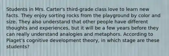 Students in Mrs. Carter's third-grade class love to learn new facts. They enjoy sorting rocks from the playground by color and size. They also understand that other people have different thoughts and experiences, but it will be a few years before they can really understand analogies and metaphors. According to Piaget's cognitive development theory, in which stage are these students?