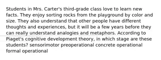 Students in Mrs. Carter's third-grade class love to learn new facts. They enjoy sorting rocks from the playground by color and size. They also understand that other people have different thoughts and experiences, but it will be a few years before they can really understand analogies and metaphors. According to Piaget's cognitive development theory, in which stage are these students? sensorimotor preoperational concrete operational formal operational