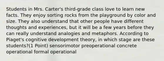 Students in Mrs. Carter's third-grade class love to learn new facts. They enjoy sorting rocks from the playground by color and size. They also understand that other people have different thoughts and experiences, but it will be a few years before they can really understand analogies and metaphors. According to Piaget's cognitive development theory, in which stage are these students?(1 Point) sensorimotor preoperational concrete operational formal operational