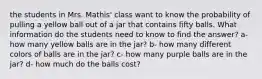 the students in Mrs. Mathis' class want to know the probability of pulling a yellow ball out of a jar that contains fifty balls. What information do the students need to know to find the answer? a- how many yellow balls are in the jar? b- how many different colors of balls are in the jar? c- how many purple balls are in the jar? d- how much do the balls cost?