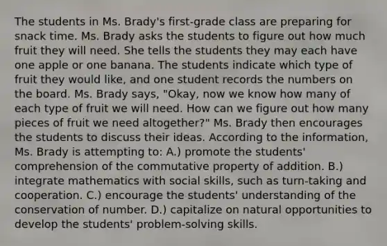 The students in Ms. Brady's first-grade class are preparing for snack time. Ms. Brady asks the students to figure out how much fruit they will need. She tells the students they may each have one apple or one banana. The students indicate which type of fruit they would like, and one student records the numbers on the board. Ms. Brady says, "Okay, now we know how many of each type of fruit we will need. How can we figure out how many pieces of fruit we need altogether?" Ms. Brady then encourages the students to discuss their ideas. According to the information, Ms. Brady is attempting to: A.) promote the students' comprehension of the commutative property of addition. B.) integrate mathematics with social skills, such as turn-taking and cooperation. C.) encourage the students' understanding of the conservation of number. D.) capitalize on natural opportunities to develop the students' problem-solving skills.