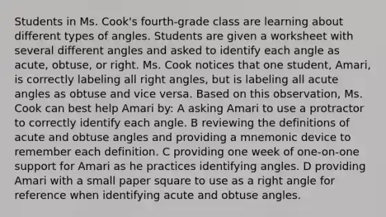 Students in Ms. Cook's fourth-grade class are learning about different types of angles. Students are given a worksheet with several different angles and asked to identify each angle as acute, obtuse, or right. Ms. Cook notices that one student, Amari, is correctly labeling all right angles, but is labeling all acute angles as obtuse and vice versa. Based on this observation, Ms. Cook can best help Amari by: A asking Amari to use a protractor to correctly identify each angle. B reviewing the definitions of acute and obtuse angles and providing a mnemonic device to remember each definition. C providing one week of one-on-one support for Amari as he practices identifying angles. D providing Amari with a small paper square to use as a right angle for reference when identifying acute and obtuse angles.