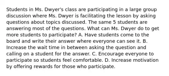 Students in Ms. Dwyer's class are participating in a large group discussion where Ms. Dwyer is facilitating the lesson by asking questions about topics discussed. The same 5 students are answering most of the questions. What can Ms. Dwyer do to get more students to participate? A. Have students come to the board and write their answer where everyone can see it. B. Increase the wait time in between asking the question and calling on a student for the answer. C. Encourage everyone to participate so students feel comfortable. D. Increase motivation by offering rewards for those who participate.