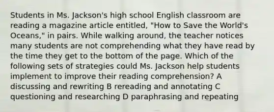 Students in Ms. Jackson's high school English classroom are reading a magazine article entitled, "How to Save the World's Oceans," in pairs. While walking around, the teacher notices many students are not comprehending what they have read by the time they get to the bottom of the page. Which of the following sets of strategies could Ms. Jackson help students implement to improve their reading comprehension? A discussing and rewriting B rereading and annotating C questioning and researching D paraphrasing and repeating